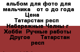 альбом для фото для мальчика , от о до года   › Цена ­ 2 000 - Татарстан респ., Набережные Челны г. Хобби. Ручные работы » Другое   . Татарстан респ.